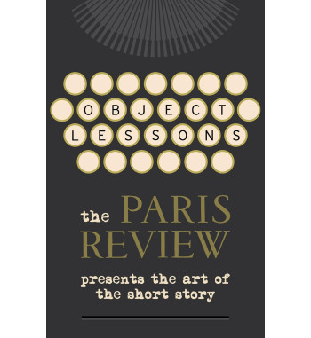 OBJECT LESSONS : THE PARIS REVIEW PRESENTS THE ART OF THE SHORT STORY